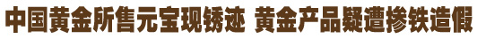 中國黃金所售元寶現(xiàn)銹跡 黃金產品疑遭摻鐵造假